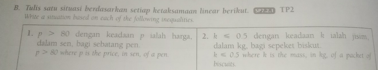 Tulis satu situasi berdasarkan setiap ketaksamaan linear berikut. S TP2 
Write a situation based on each of the following inequalities. 
1. p>80 dengan keadaan p ialah harga, 2. k≤slant 0.5 dengan keadaan k ialah jisim, 
dalam sen, bagi sebatang pen. dalam kg, bagi sepeket biskut.
p>80 where p is the price, in sen, of a pen. k≤slant 0.5 where k is the mass, in kg, of a packet of 
biscuits.