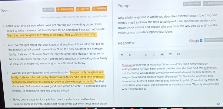 Read  Al(D(0 ANNOTATION * VIEW ALL Li NUMBER9 Prompt 9 VIEW RLBIBC # CLOSE SPUT SC
Printing and copying of this excerpt not allowed by copyright holder Write a brief response in which you describe Cisneros' dream (the thing she
1 Once several years ago, when I was just starting out my writing career, I was wanted most) and how she tried to achieve it. Use specific text evidence to
asked to write my own contributor's note for an anthology I was part of, I wrote: support your answer and explain why you think the way you do and how the
"I am the only daughter in a family of six sons. That explains everything." evidence you provide supports your ideas.
Google
2 Well, I've thought about that ever since, and yes, it explains a lot to me, but for Response CREATE GOOGLE
the reader's sake I should have written: "I am the only daughter in a Mexican
family of six sons." Or even: "I am the only daughter of a Mexican father and a B u 5 ≡ :
Mexican-American mother." Or: "I am the only daughter of a working-class family
of nine." All of these had everything to do with who I am today.
Cisnero's dream was to make her father proud. She tried achieving it by
writing/making her own book with all the free time she had. "But that aloneness,
3 I was/am the only daughter and only a daughter. Being an only daughter in a that loneliness, was good for a would-be writer—it allowed me time to think, to
family of six sons forced me by circumstance to spend a lot of time by myself imagine, to read and prepare myself*(Paragraph 2). She had a lot of free time
because my brothers felt it beneath them to play with a girf in public. But that because her brothers didn't want to play with her in public. "I wanted my father to
aloneness, that loneliness, was good for a would-be writer—it allowed me time writer." (Paragraph 6) understand what it was I was scribbling, to introduce me as "My only daughter, the
to think, to imagine, to read and prepare myself.
4 Being only a daughter for my father meant my destiny would lead me to
become someone's wife. That's what he believed. But when I was in fifth grade