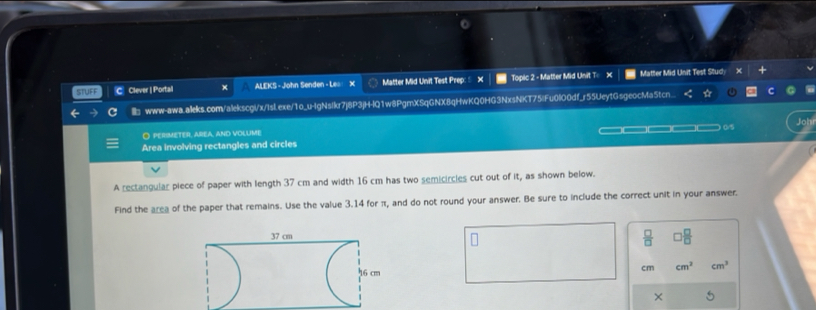 STUFF C Clever | Portall x ALEKS - John Senden - Le X Matter Mid Unit Test Prep: × Topic 2 - Matter Mid Unit T= × Matter Mid Unit Test Study 
× 
www-awa.aileks.com/alekscglx/Islexe/1o_u-IgNsIkr7j8P3jH-IQ1w8PgmXSqGNX8qHwKQ0HG3NxsNKT75|Fu0l00df_r55UeytGsgeocMa5tcn.. 
O pERIMETER, aREa, and vOLUME 
Area involving rectangles and circles —□— 0/5 
A rectangular piece of paper with length 37 cm and width 16 cm has two semicircles cut out of it, as shown below. 
Find the area of the paper that remains. Use the value 3.14 for π, and do not round your answer. Be sure to include the correct unit in your answer.
 □ /□  
cm cm^2 cm^3
×