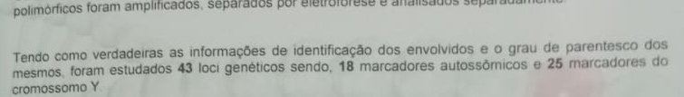 polimórficos foram amplificados, separados por eletrofórese e analisados separada 
Tendo como verdadeiras as informações de identificação dos envolvidos e o grau de parentesco dos 
mesmos, foram estudados 43 loci genéticos sendo, 18 marcadores autossômicos e 25 marcadores do 
cromossomo Y