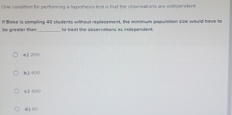 One condition for performing a hypothesis test is that the observations are independent.
If Blake is sampling 40 students without replacement, the minimum population size would have to
be greater than_ to treat the observations as independent.
a.) 200
b.) 400
c.) 600
d.) 80