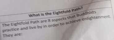 What is the Eightfold Path? 
The Eightfold Path are 8 aspects that Buddhists 
practice and live by in order to achieve enlightenment. 
They are: