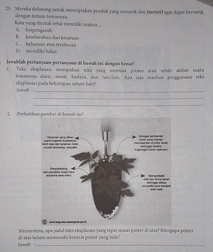 Mereka didorong untuk menciptakan produk yang menarik dan inovatif agar dapat bersaing
dengan teman-temannya.
Kata yang dicetak tebal memiliki makna ....
A. berpengaruh
B. keseluruhan dan kesatuan
C. kebaruan atau terobosan
D. memiliki bakat
Jawablah pertanyaan-pertanyaan di bawah ini dengan benar!
1. Teks eksplanasi merupakan teks yang memuat proses atau sebab akibat suatu
fenomena alam, sosial, budaya, dan lain-lain. Apa saja manfaat penggunaan teks
eksplanasi pada kehidupan sehari-hari?
Jawab :_
_
_
2. Perhatik
Menurutmu, apa judul teks eksplanasi yang tepat sesuai poster di atas? Mengapa poster
di atas belum memenuhi kriteria poster yang baik?
Jawab :_