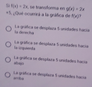 Si f(x)=2x , se transforma en g(x)=2x
+5, ¿Qué ocurrirá a la gráfica de f(x)
La gráfica se desplaza 5 unidades hacía
la derecha
La gráfica se desplaza 5 unidades hacia
la izquierda
La gráfica se desplaza 5 unidades hacia
abajo
La gráfica se desplaza 5 unidades hacia
arriba