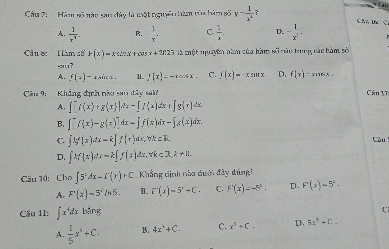 Hàm số nào sau đây là một nguyên hàm của hàm số y= 1/x^2  ?
Câu 16: Ch
A.  1/x^3 . - 1/x .  1/x . - 1/x^3 .
B.
C.
D.
Câu 8: Hàm số F(x)=xsin x+cos x+2025 là một nguyên hàm của hàm số nào trong các hàm số
sau?
A. f(x)=xsin x. B. f(x)=-xcos x. C. f(x)=-xsin x. D. f(x)=xcos x.
Câu 9: Khẳng định nào sau đây sai?  Câu 17
A. ∈t [f(x)+g(x)]dx=∈t f(x)dx+∈t g(x)dx.
B. ∈t [f(x)-g(x)]dx=∈t f(x)dx-∈t g(x)dx.
C. ∈t kf(x)dx=k∈t f(x)dx,forall k∈ R. Câu 1
D. ∈t kf(x)dx=k∈t f(x)dx,forall k∈ R,k!= 0.
Câu 10: Cho ∈t 5^xdx=F(x)+C. Khẳng định nào dưới đây đúng?
A. F'(x)=5^xln 5. B. F'(x)=5^x+C. C. F'(x)=-5^x. D. F'(x)=5^x.
Câu 11: ∈t x^4dx bằng
C
D. 5x^5+C.
A.  1/5 x^5+C.
B. 4x^3+C.
C. x^5+C.