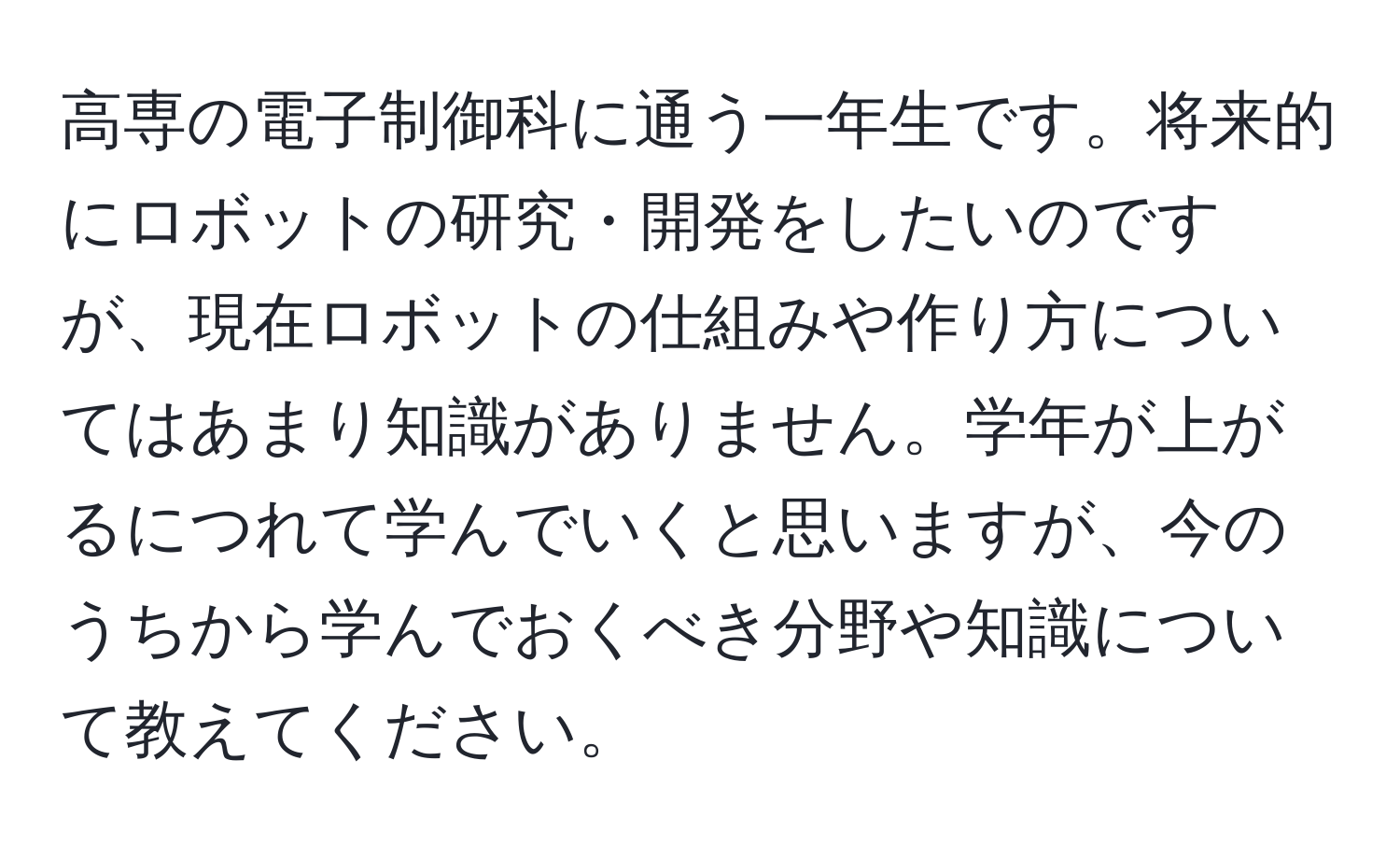 高専の電子制御科に通う一年生です。将来的にロボットの研究・開発をしたいのですが、現在ロボットの仕組みや作り方についてはあまり知識がありません。学年が上がるにつれて学んでいくと思いますが、今のうちから学んでおくべき分野や知識について教えてください。