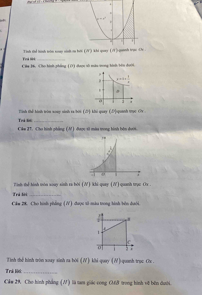 Đại số 12 - Chương 4 -
(nh:
C
x= Tính thể hình tròn xoay sinh ra bởi (H) khi quay (H) quanh trục Ox .
Trã lời:_
Câu 26. Cho hình phẳng (D) được tô màu trong hình bên dưới.
Tính thể hình tròn xoay sinh ra bởi (D) khi quay (D)quanh trục Ox .
Trã lời:_
Câu 27. Cho hình phẳng (H) được tô màu trong hình bên dưới.
Tính thể hình tròn xoay sinh ra bởi (H) khi quay (H) quanh trục Ox .
Trả lời:_
Câu 28. Cho hình phẳng (H) được tô màu trong hình bên dưới.
Tính thể hình tròn xoay sinh ra bởi (H) khi quay (H)quanh trục Ox .
Trả lời:_
Câu 29. Cho hình phẳng (H) là tam giác cong OAB trong hình vẽ bên dưới.