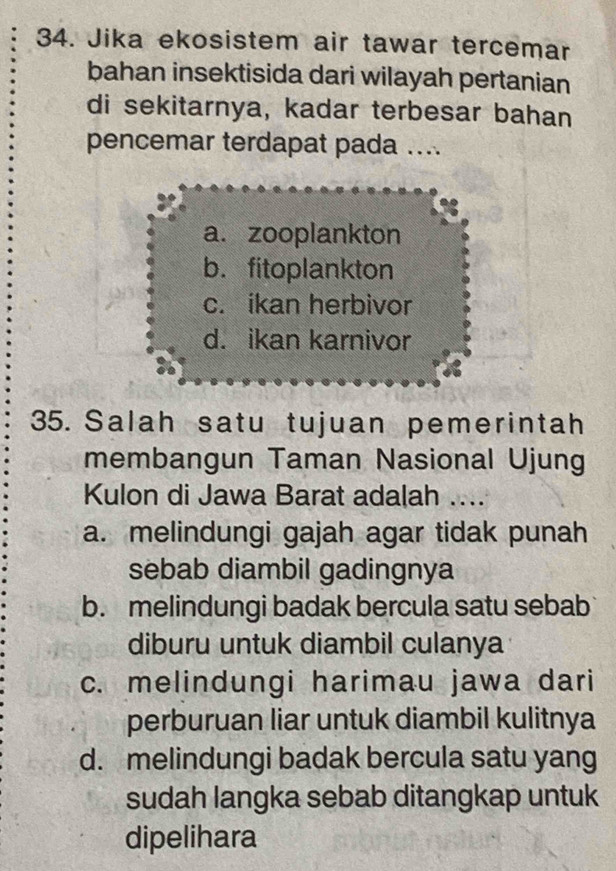 Jika ekosistem air tawar tercemar
bahan insektisida dari wilayah pertanian
di sekitarnya, kadar terbesar bahan
pencemar terdapat pada ....
a. zooplankton
b. fitoplankton
c. ikan herbivor
d. ikan karnivor
35. Salah satu tujuan pemerintah
membangun Taman Nasional Ujung
Kulon di Jawa Barat adalah ....
a. melindungi gajah agar tidak punah
sebab diambil gadingnya
b. melindungi badak bercula satu sebab
diburu untuk diambil culanya
c. melindungi harimau jawa dari
perburuan liar untuk diambil kulitnya
d. melindungi badak bercula satu yang
sudah langka sebab ditangkap untuk
dipelihara