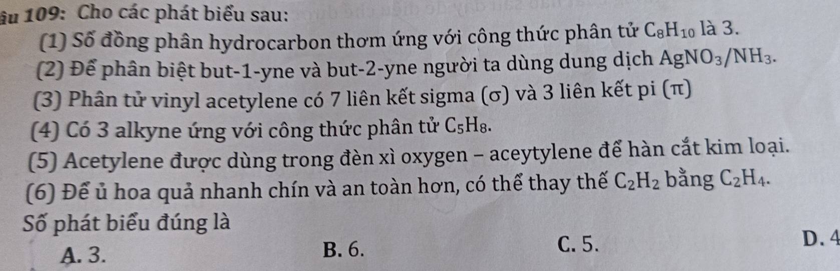 âu 109: Cho các phát biểu sau:
(1) Số đồng phân hydrocarbon thơm ứng với công thức phân tử C_8H_10 là 3.
(2) Để phân biệt but -1 -yne và but -2 -yne người ta dùng dung dịch AgNO_3/NH_3. 
(3) Phân tử vinyl acetylene có 7 liên kết sigma (σ) và 3 liên kết pi (π)
(4) Có 3 alkyne ứng với công thức phân tử C₅H₈.
(5) Acetylene được dùng trong đèn xì oxygen - aceytylene để hàn cắt kim loại.
(6) Để ủ hoa quả nhanh chín và an toàn hơn, có thể thay thế C_2H_2 bằng C_2H_4. 
Số phát biểu đúng là
A. 3.
B. 6.
C. 5. D. 4