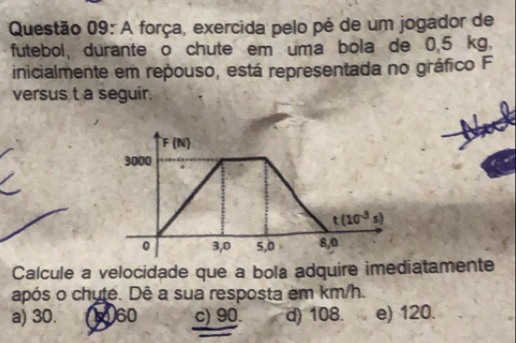 A força, exercida pelo pé de um jogador de
futebol, durante o chute em uma bola de 0.5 kg.
inicialmente em repouso, está representada no gráfico F
versus t a seguir.
F(N)
3000
t(10^(-3)s)
0 3,0 5,0 8,0
Calcule a velocidade que a bola adquire imediatamente
após o chute. Dê a sua resposta em km/h.
a) 30. 560 c) 90. d) 108. e) 120.