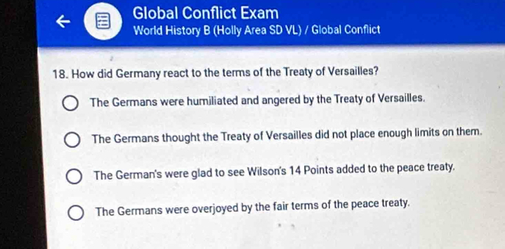 Global Conflict Exam
World History B (Holly Area SD VL) / Global Conflict
18. How did Germany react to the terms of the Treaty of Versailles?
The Germans were humiliated and angered by the Treaty of Versailles.
The Germans thought the Treaty of Versailles did not place enough limits on them.
The German's were glad to see Wilson's 14 Points added to the peace treaty.
The Germans were overjoyed by the fair terms of the peace treaty.