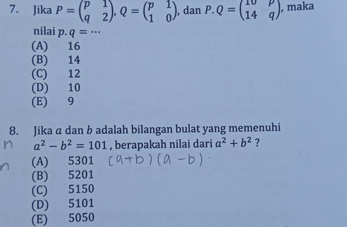 Jika P=beginpmatrix p&1 q&2endpmatrix , Q=beginpmatrix p&1 1&0endpmatrix , dan P.Q=beginpmatrix 10&p 14&qendpmatrix , maka
nilai p· q=·s
(A) 16
(B) 14
(C) 12
(D) 10
(E) 9
8. Jika a dan b adalah bilangan bulat yang memenuhi
a^2-b^2=101 , berapakah nilai dari a^2+b^2 ?
(A) ) 5301
(B) 5201
(C) 5150
(D) 5101
(E) 5050