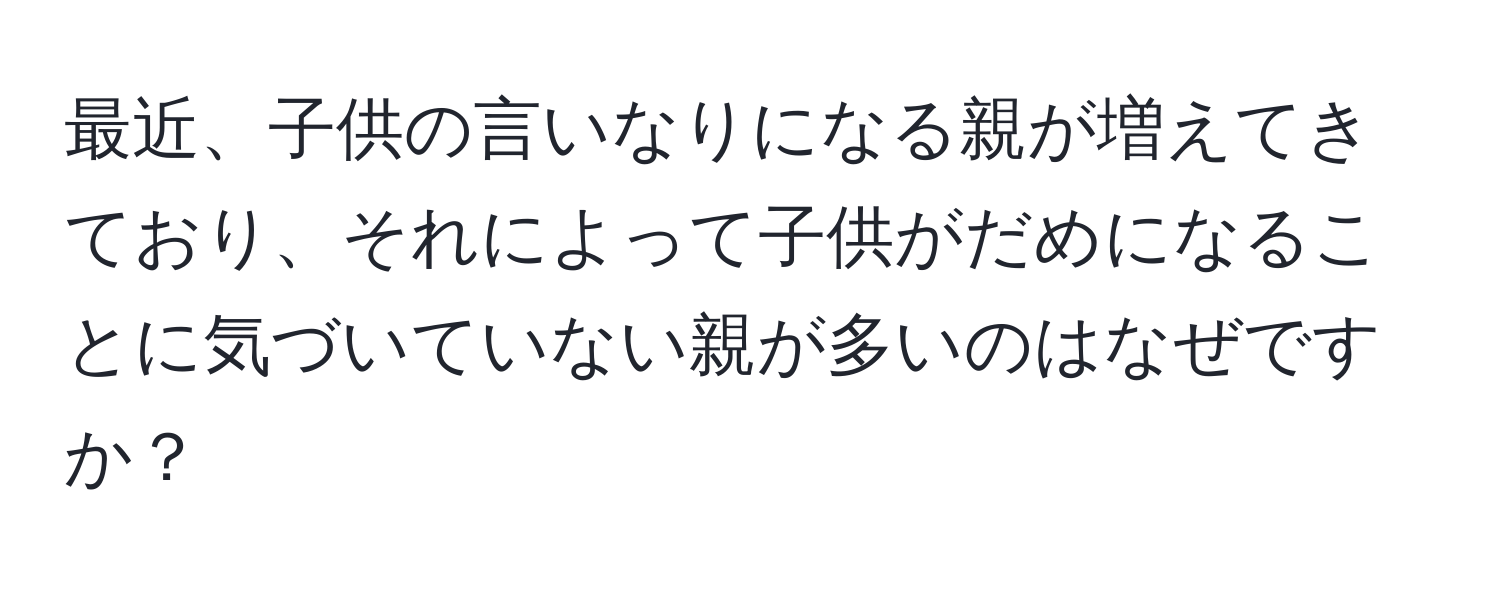 最近、子供の言いなりになる親が増えてきており、それによって子供がだめになることに気づいていない親が多いのはなぜですか？