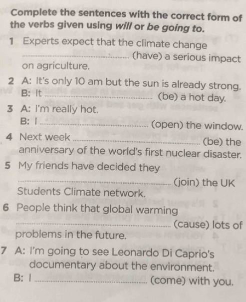 Complete the sentences with the correct form of 
the verbs given using will or be going to. 
1 Experts expect that the climate change 
_(have) a serious impact 
on agriculture. 
2 A: It's only 10 am but the sun is already strong. 
B: It _(be) a hot day. 
3 A: I'm really hot. 
B: 1 _(open) the window. 
4 Next week _(be) the 
anniversary of the world's first nuclear disaster. 
5 My friends have decided they 
_(join) the UK 
Students Climate network. 
6 People think that global warming 
_(cause) lots of 
problems in the future. 
7 A: I'm going to see Leonardo Di Caprio's 
documentary about the environment. 
B: 1 _(come) with you.