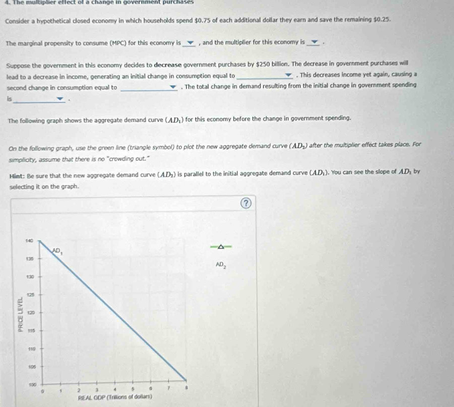 The multiplier effect of a change in government purchases
Consider a hypothetical closed economy in which households spend $0.75 of each additional dollar they earn and save the remaining $0.25.
The marginal propensity to consume (MPC) for this economy is _, and the multiplier for this economy is _.
Suppose the government in this economy decides to decrease government purchases by $250 billion. The decrease in government purchases will
lead to a decrease in income, generating an initial change in consumption equal to _. This decreases income yet again, causing a
second change in consumption equal to _. The total change in demand resulting from the initial change in government spending
is_
.
The following graph shows the aggregate demand curve (AD_1) for this economy before the change in government spending.
On the following graph, use the green line (triangle symbol) to plot the new aggregate demand curve (AD_2) after the multiplier effect takes place. For
simplicity, assume that there is no "crowding out."
Hint: Be sure that the new aggregate demand curve (AD_2) is parallel to the initial aggregate demand curve (AD_1). You can see the slope of AD_1 by
selecting it on the graph.
?
AD_2
REAL GDP