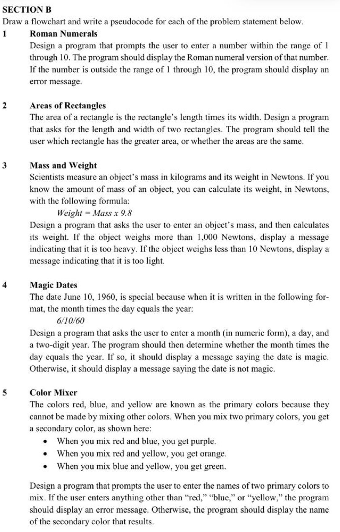 Draw a flowchart and write a pseudocode for each of the problem statement below.
1 Roman Numerals
Design a program that prompts the user to enter a number within the range of 1
through 10. The program should display the Roman numeral version of that number.
If the number is outside the range of 1 through 10, the program should display an
error message.
2 Areas of Rectangles
The area of a rectangle is the rectangle’s length times its width. Design a program
that asks for the length and width of two rectangles. The program should tell the
user which rectangle has the greater area, or whether the areas are the same.
3 Mass and Weight
Scientists measure an object’s mass in kilograms and its weight in Newtons. If you
know the amount of mass of an object, you can calculate its weight, in Newtons,
with the following formula:
Weight=Mass* 9.8
Design a program that asks the user to enter an object’s mass, and then calculates
its weight. If the object weighs more than 1,000 Newtons, display a message
indicating that it is too heavy. If the object weighs less than 10 Newtons, display a
message indicating that it is too light.
4 Magic Dates
The date June 10, 1960, is special because when it is written in the following for-
mat, the month times the day equals the year:
6/10/60
Design a program that asks the user to enter a month (in numeric form), a day, and
a two-digit year. The program should then determine whether the month times the
day equals the year. If so, it should display a message saying the date is magic.
Otherwise, it should display a message saying the date is not magic.
5 Color Mixer
The colors red, blue, and yellow are known as the primary colors because they
cannot be made by mixing other colors. When you mix two primary colors, you get
a secondary color, as shown here:
When you mix red and blue, you get purple.
When you mix red and yellow, you get orange.
When you mix blue and yellow, you get green.
Design a program that prompts the user to enter the names of two primary colors to
mix. If the user enters anything other than “red,” “blue,” or “yellow,” the program
should display an error message. Otherwise, the program should display the name
of the secondary color that results.