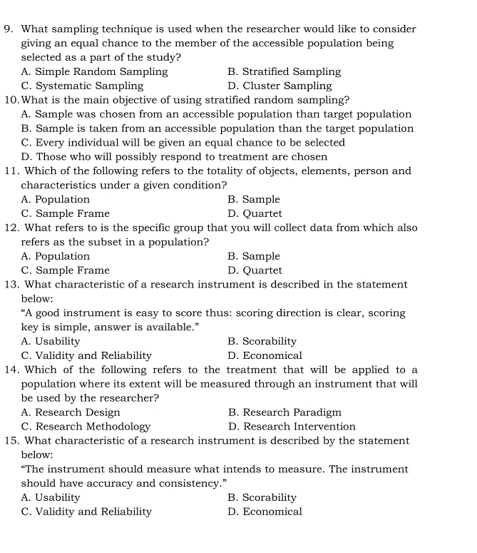 What sampling technique is used when the researcher would like to consider
giving an equal chance to the member of the accessible population being
selected as a part of the study?
A. Simple Random Sampling B. Stratified Sampling
C. Systematic Sampling D. Cluster Sampling
10.What is the main objective of using stratified random sampling?
A. Sample was chosen from an accessible population than target population
B. Sample is taken from an accessible population than the target population
C. Every individual will be given an equal chance to be selected
D. Those who will possibly respond to treatment are chosen
11. Which of the following refers to the totality of objects, elements, person and
characteristics under a given condition?
A. Population B. Sample
C. Sample Frame D. Quartet
12. What refers to is the specific group that you will collect data from which also
refers as the subset in a population?
A. Population B. Sample
C. Sample Frame D. Quartet
13. What characteristic of a research instrument is described in the statement
below:
“A good instrument is easy to score thus: scoring direction is clear, scoring
key is simple, answer is available.”
A. Usability B. Scorability
C. Validity and Reliability D. Economical
14. Which of the following refers to the treatment that will be applied to a
population where its extent will be measured through an instrument that will
be used by the researcher?
A. Research Design B. Research Paradigm
C. Research Methodology D. Research Intervention
15. What characteristic of a research instrument is described by the statement
below:
“The instrument should measure what intends to measure. The instrument
should have accuracy and consistency.”
A. Usability B. Scorability
C. Validity and Reliability D. Economical