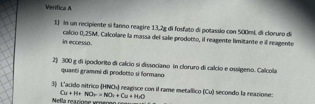 Verifica A 
1) In un recipiente si fanno reagire 13,2g di fosfato di potassio con 500mL di cloruro di 
calcio 0,25M. Calcolare la massa del sale prodotto, il reagente limitante e il reagente 
in eccesso. 
2) 300 g di ipoclorito di calcio si dissociano in cloruro di calcio e ossigeno. Calcola 
quanti grammi di prodotto si formano 
3) L’acido nitrico (HNO₃) reagisce con il rame metallico (Cu) secondo la reazione:
Cu+H+NO_3-=NO_2+Cu+H_2O
Nella reazione vengon o con c