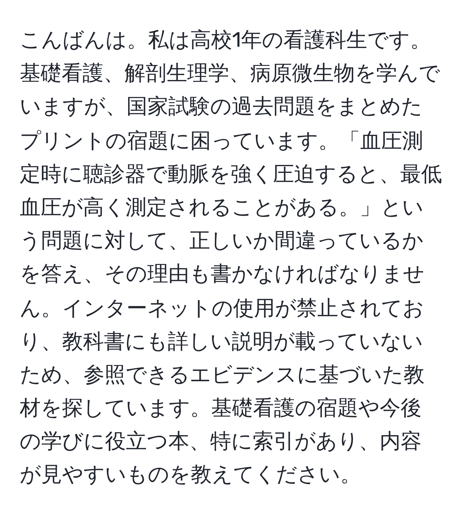 こんばんは。私は高校1年の看護科生です。基礎看護、解剖生理学、病原微生物を学んでいますが、国家試験の過去問題をまとめたプリントの宿題に困っています。「血圧測定時に聴診器で動脈を強く圧迫すると、最低血圧が高く測定されることがある。」という問題に対して、正しいか間違っているかを答え、その理由も書かなければなりません。インターネットの使用が禁止されており、教科書にも詳しい説明が載っていないため、参照できるエビデンスに基づいた教材を探しています。基礎看護の宿題や今後の学びに役立つ本、特に索引があり、内容が見やすいものを教えてください。