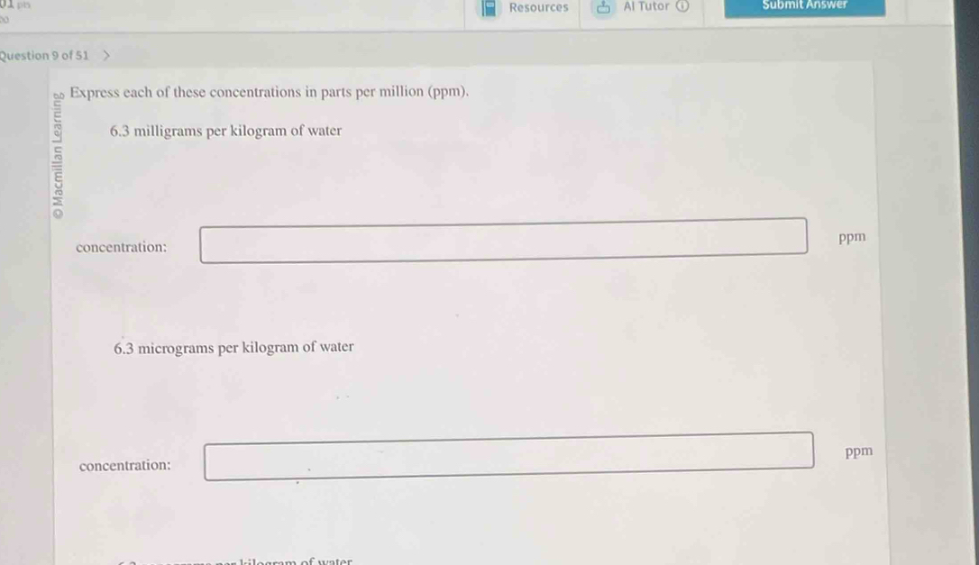 Resources Al Tutor ω Submit Answer 
Question 9 of 51 
Express each of these concentrations in parts per million (ppm).
6.3 milligrams per kilogram of water 
concentration: ppm
6.3 micrograms per kilogram of water 
concentration: ppm