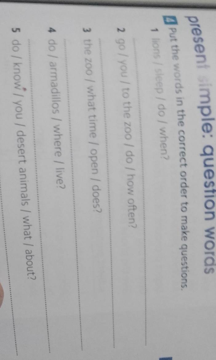 present simple: question words 
€ Put the words in the correct order to make questions. 
_ 
1 lions / sleep / do / when? 
_ 
2 go / you / to the zoo / do / how often? 
_ 
3 the zoo / what time / open / does? 
_ 
4 do / armadillos / where / live? 
5 do / know / you / desert animals / what / about?