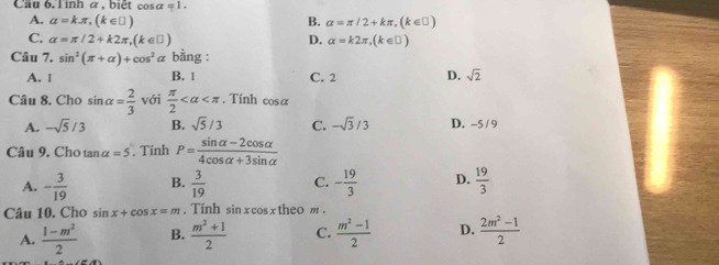 Cau 6. Tinh α , biệt cos alpha =1.
A. alpha =kπ , (k∈ □ ) B. alpha =π /2+kπ , (k∈ □ )
C. alpha =π /2+k2π , (k∈ □ ) D. alpha =k2π , (k∈ □ )
Câu 7. sin^2(π +alpha )+cos^2alpha bằng :
A. 1 B. 1 C. 2 D. sqrt(2)
Câu 8. Cho sin alpha = 2/3  với  π /2  . Tính cos alpha
A. -sqrt(5)/3 B. sqrt(5)/3 C. -sqrt(3)/3 D. -5 / 9
Câu 9. Cho tan alpha =5. Tính P= (sin alpha -2cos alpha )/4cos alpha +3sin alpha  
A. - 3/19  B.  3/19  C. - 19/3  D.  19/3 
Câu 10. Cho sin x+cos x=m. Tính sin xc sx theo m.
A.  (1-m^2)/2  B.  (m^2+1)/2  C.  (m^2-1)/2  D.  (2m^2-1)/2 