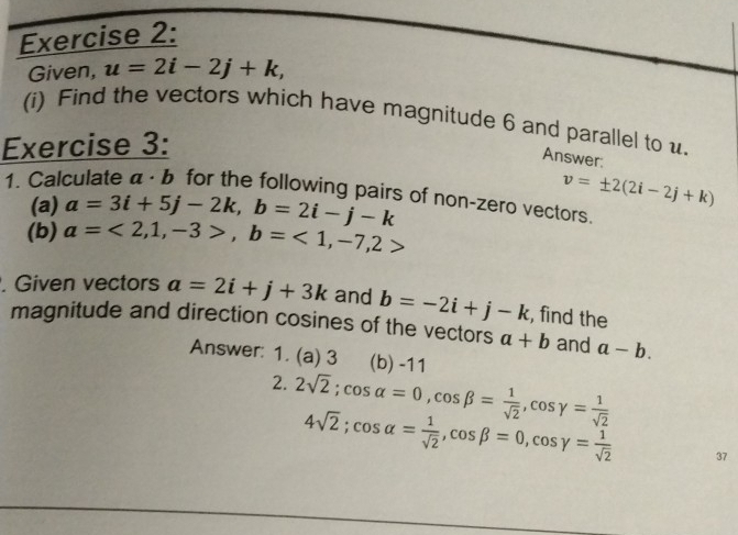 Given, u=2i-2j+k, 
(i) Find the vectors which have magnitude 6 and parallel to u. 
Exercise 3: 
Answer: 
1. Calculate α · b for the following pairs of non-zero vectors. 
(a) a=3i+5j-2k, b=2i-j-k
v=± 2(2i-2j+k)
(b) a=<2,1,-3>, b=<1,-7,2>. Given vectors a=2i+j+3k and b=-2i+j-k , find the 
magnitude and direction cosines of the vectors a+b and a-b. 
Answer: 1. (a) 3 (b) -11
2. 2sqrt(2); cos alpha =0, cos beta = 1/sqrt(2) , cos gamma = 1/sqrt(2) 
4sqrt(2); cos alpha = 1/sqrt(2) , cos beta =0, cos gamma = 1/sqrt(2)  37