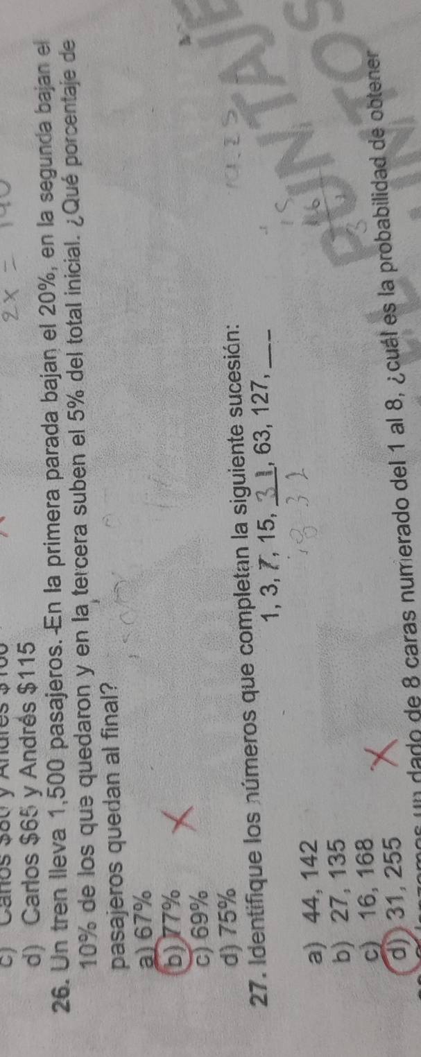 ) Canos 3ou y Andres $
d) Carlos $65 y Andrés $115
26. Un tren lleva 1,500 pasajeros. En la primera parada bajan el 20%, en la segunda bajan el
10% de los que quedaron y en la tercera suben el 5% del total inicial. ¿Qué porcentaje de
pasajeros quedan al final?
a) 67%
b) 77%
c) 69%
d) 75%
27. Identifique los números que completan la siguiente sucesión:
1, 3, 7, 15, _ 1, 63, 127,_
a) 44, 142
b) 27, 135
c) 16, 168
d) 31, 255
Un dado de 8 caras numerado del 1 al 8, ¿cuál es la probabilidad de obtener