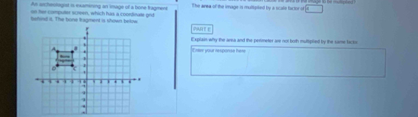 As archeologist is examining an image of a bone fragment The area of the image is multiplied by a scale factor of r ea of the image to be mutsplied ?
4
on ther computer screen, which has a coordinate grid 
behind it. The bone fragment is shown below. 
PART E 
Explain why the area and the perimeter are not both multiplied by the same factor 
Enter your response here