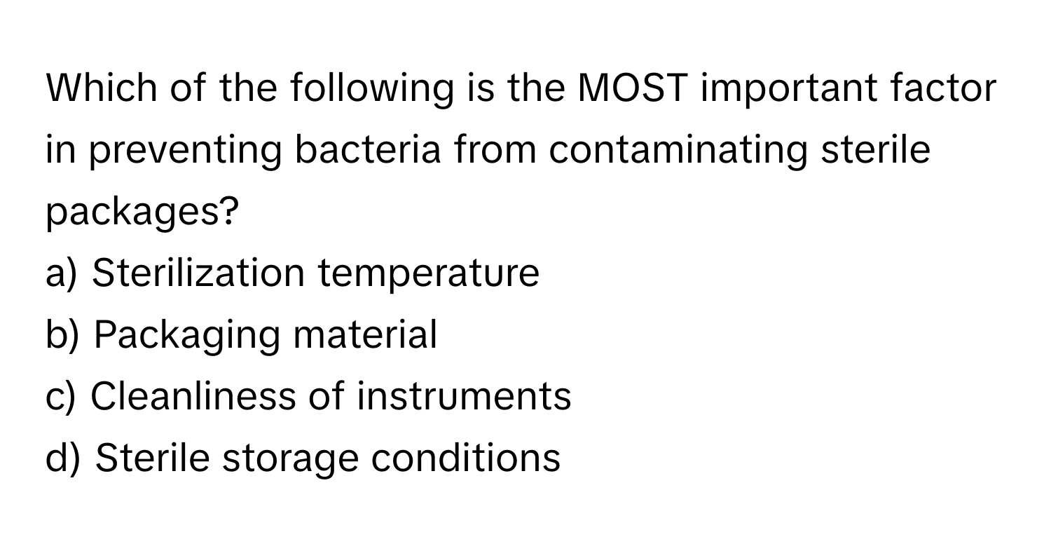 Which of the following is the MOST important factor in preventing bacteria from contaminating sterile packages?

a) Sterilization temperature 
b) Packaging material 
c) Cleanliness of instruments 
d) Sterile storage conditions