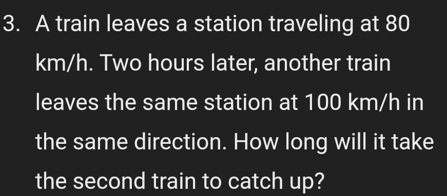 A train leaves a station traveling at 80
km/h. Two hours later, another train 
leaves the same station at 100 km/h in 
the same direction. How long will it take 
the second train to catch up?