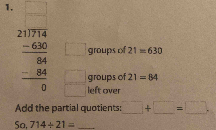beginarrayr □ □  21encloselongdiv 2144 -68 hline 84 -84 hline 0endarray 
 □ /□   (-1,-2(-2) groups of 21=630 
□^(□)□  
groups of 21=84
left over 
Add the partial quotients: □ +□ =□. 
So, 714/ 21= _