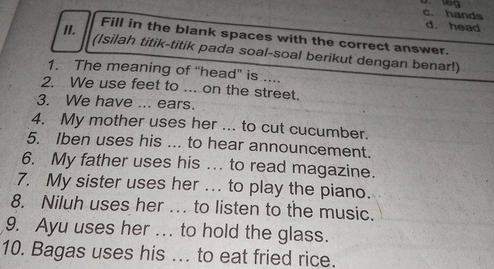 leg
c. hands
II.
d. head
Fill in the blank spaces with the correct answer.
(Isilah titik-titik pada soal-soal berikut dengan benar!)
1. The meaning of “head” is ....
2. We use feet to ... on the street.
3. We have ... ears.
4. My mother uses her ... to cut cucumber.
5. Iben uses his ... to hear announcement.
6. My father uses his ... to read magazine.
7. My sister uses her . to play the piano.
8. Niluh uses her …. to listen to the music.
9. Ayu uses her ... to hold the glass.
10. Bagas uses his ... to eat fried rice.