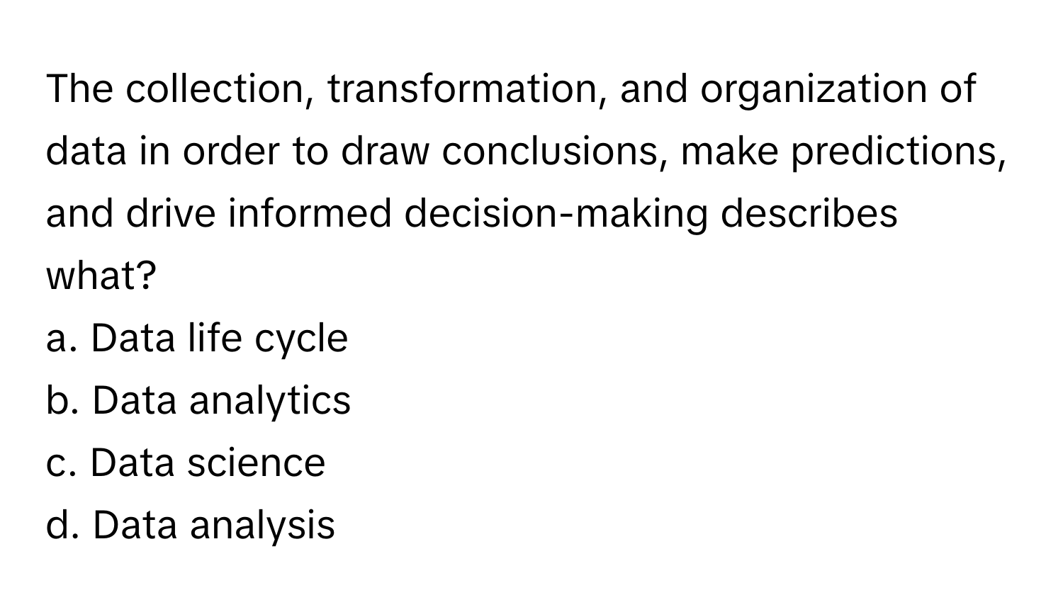 The collection, transformation, and organization of data in order to draw conclusions, make predictions, and drive informed decision-making describes what?

a. Data life cycle
b. Data analytics
c. Data science
d. Data analysis