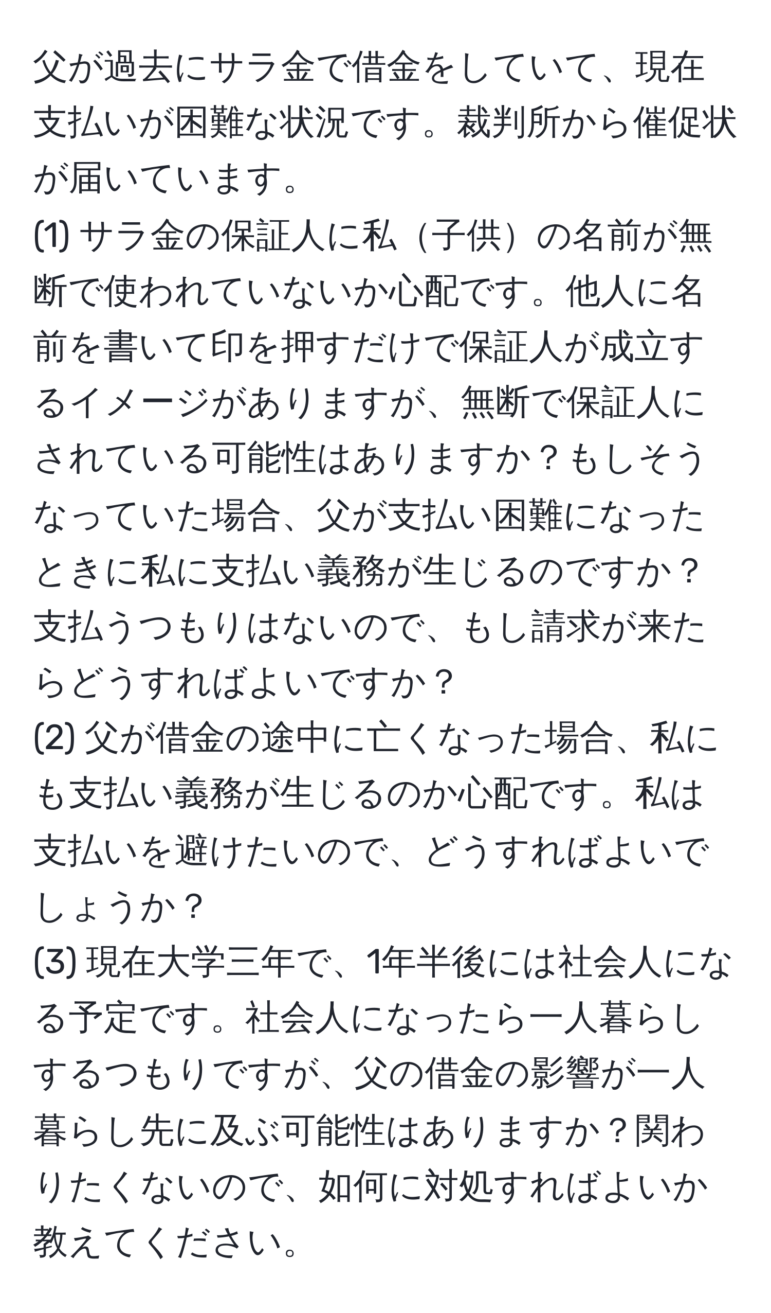 父が過去にサラ金で借金をしていて、現在支払いが困難な状況です。裁判所から催促状が届いています。  
(1) サラ金の保証人に私子供の名前が無断で使われていないか心配です。他人に名前を書いて印を押すだけで保証人が成立するイメージがありますが、無断で保証人にされている可能性はありますか？もしそうなっていた場合、父が支払い困難になったときに私に支払い義務が生じるのですか？  
支払うつもりはないので、もし請求が来たらどうすればよいですか？  
(2) 父が借金の途中に亡くなった場合、私にも支払い義務が生じるのか心配です。私は支払いを避けたいので、どうすればよいでしょうか？  
(3) 現在大学三年で、1年半後には社会人になる予定です。社会人になったら一人暮らしするつもりですが、父の借金の影響が一人暮らし先に及ぶ可能性はありますか？関わりたくないので、如何に対処すればよいか教えてください。