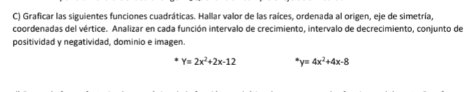 Graficar las siguientes funciones cuadráticas. Hallar valor de las raíces, ordenada al origen, eje de simetría,
coordenadas del vértice. Analizar en cada función intervalo de crecimiento, intervalo de decrecimiento, conjunto de
positividad y negatividad, dominio e imagen.
Y=2x^2+2x-12 y=4x^2+4x-8