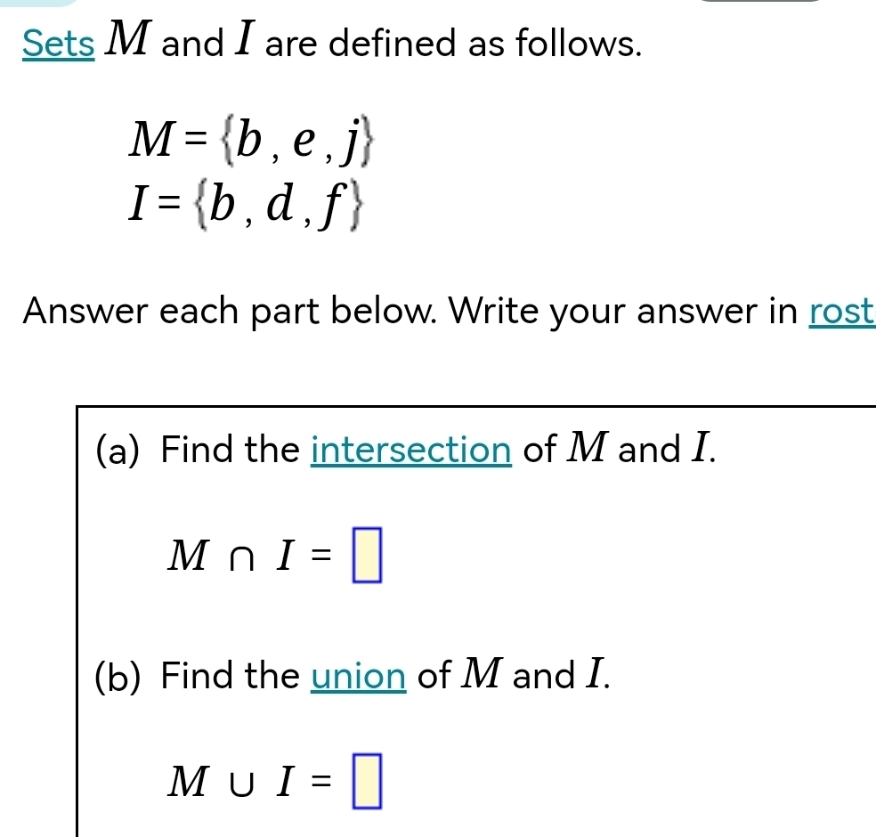 Sets M and I are defined as follows.
M= b,e,j
I= b,d,f
Answer each part below. Write your answer in rost 
(a) Find the intersection of M and I.
M∩ I=□
(b) Find the union of M and I.
M∪ I=□