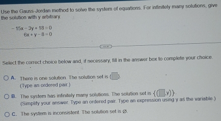 Use the Gauss-Jordan method to solve the system of equations. For infinitely many solutions, give
the solution with y arbitrary.
-15x-3y+18=0
6x+y-8=0
Select the correct choice below and, if necessary, fill in the answer box to complete your choice.
A. There is one solution. The solution set is (□ ) 
(Type an ordered pair.)
B. The system has infinitely many solutions. The solution set is  (□ ,y)
(Simplify your answer. Type an ordered pair. Type an expression using y as the variable.)
C. The system is inconsistent. The solution set is .