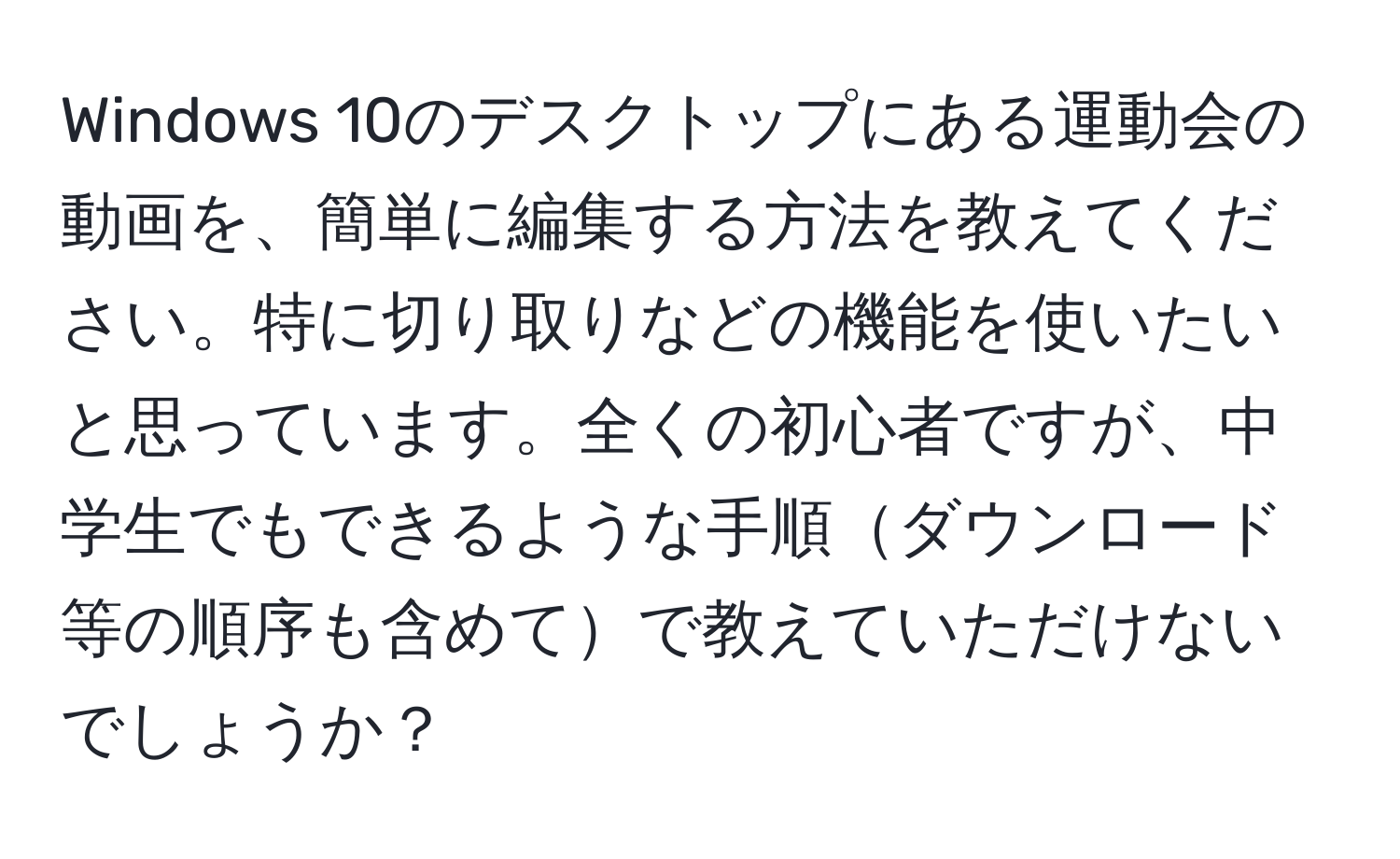 Windows 10のデスクトップにある運動会の動画を、簡単に編集する方法を教えてください。特に切り取りなどの機能を使いたいと思っています。全くの初心者ですが、中学生でもできるような手順ダウンロード等の順序も含めてで教えていただけないでしょうか？