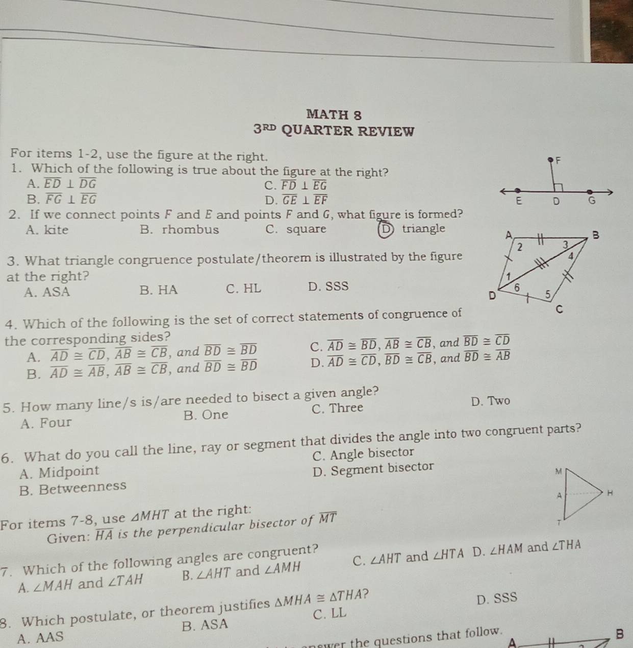 MATH 8
3^(RD) QUARTER REVIEW
For items 1-2, use the figure at the right.
1. Which of the following is true about the figure at the right?
A. overline ED⊥ overline DG C. overline FD⊥ overline EG
B. overline FG⊥ overline EG D. overline GE⊥ overline EF
2. If we connect points F and E and points F and G, what figure is formed?
A. kite B. rhombus C. square Dtriangle
3. What triangle congruence postulate/theorem is illustrated by the figure
at the right?
A. ASA B. HA C. HL D. SSS 
4. Which of the following is the set of correct statements of congruence of
the corresponding sides?
A. overline AD≌ overline CD,overline AB≌ overline CB , and overline BD≌ overline BD C. overline AD≌ overline BD,overline AB≌ overline CB , and overline BD≌ overline CD
B. overline AD≌ overline AB,overline AB≌ overline CB , and overline BD≌ overline BD D. overline AD≌ overline CD,overline BD≌ overline CB , and overline BD≌ overline AB
5. How many line/s is/are needed to bisect a given angle?
D. Two
A. Four B. One C. Three
6. What do you call the line, ray or segment that divides the angle into two congruent parts?
A. Midpoint C. Angle bisector
B. Betweenness D. Segment bisector
For items 7-8, use △ MHT at the right:
Given: overline HA is the perpendicular bisector of overline MT
7. Which of the following angles are congruent? and ∠ HTA D. ∠ HAM and ∠ THA
A. ∠ MAH and ∠ TAH B. ∠ AHT and ∠ AMH C. ∠ AHT
8. Which postulate, or theorem justifies △ MHA≌ △ THA ? D. SSS
B. ASA C. LL
A. AAS
wer the questions that follow.