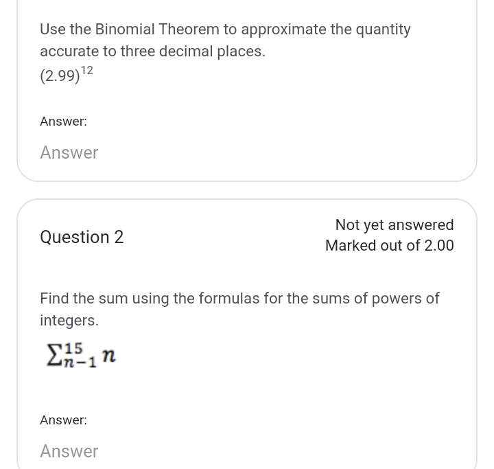 Use the Binomial Theorem to approximate the quantity 
accurate to three decimal places.
(2.99)^12
Answer: 
Answer 
Not yet answered 
Question 2 
Marked out of 2.00 
Find the sum using the formulas for the sums of powers of 
integers.
sumlimits _(n-1)^(15)n
Answer: 
Answer