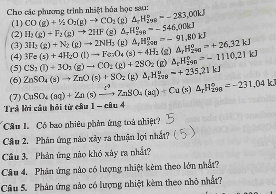 Cho các phương trình nhiệt hóa học sau:
(1) CO(g)+1/2O_2(g)to CO_2(g)△ _rH_(298)^o=-283,00kJ
(2) H_2(g)+F_2(g)to 2HF(g)△ _rH_(298)^o=-546,00kJ
(3) 3H_2(g)+N_2(g)to 2NH_3(g)△ _rH_(298)^o=-91,80kJ
(4) 3Fe(s)+4H_2O(l)to Fe_3O_4(s)+4H_2 (g) △ _rH_(298)^o=+26,32kJ
(5)
(6) ZnSO_4(s)to ZnO(s)+SO_2(g)△ _rH_(298)^o=+235,21kJ CS_2(l)+3O_2(g)to CO_2(g)+2SO_2(g)△ _rH_(298)^o=-1110,21kJ
(7) CuSO_4(aq)+Zn(s)xrightarrow t^0ZnSO_4(aq)+Cu(s)△ _rH_(298)^o=-231,04kJ
Trả lời câu hỏi từ cau1-cau4
Câu 1. Có bao nhiêu phản ứng toả nhiệt?
Câu 2. Phản ứng nào xảy ra thuận lợi nhất?
Câu 3. Phản ứng nào khó xảy ra nhất?
Câu 4. Phản ứng nào có lượng nhiệt kèm theo lớn nhất?
Câu 5. Phản ứng nào có lượng nhiệt kèm theo nhỏ nhất?