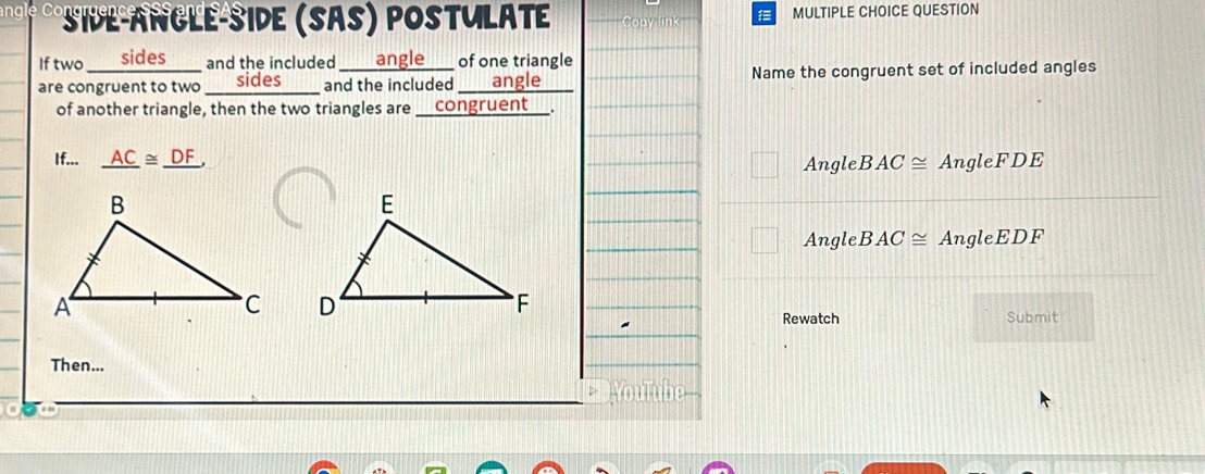 angl Co * side-angle-side (Sas) postulate MULTIPLE CHOICE QUESTION
Iftwo an sides___ and the included ___angle___ of one triangle
are congruent to two ___ sides____ and the included ___ angle Name the congruent set of included angles
of another triangle, then the two triangles are _congruent__.
If... _ AC≌ _ DF, Angle BAC≌ AngleFDE
Angle BAC≌ AngleEDF

Rewatch Submit
Then...
YouTube