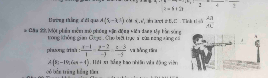 u_1endarray beginarrayl y=-4-t;u_2:frac 2=frac 4=frac 2.endarray
Đường thẳng đ đi qua A(5;-3;5) cắt d_1, d_2 lần lượt ở B, C. Tính tỉ số  AB/AC 
* Cầu 22.Một phần mềm mô phỏng vận động viên đang tập bắn súng 
trong không gian Oxyz. Cho biết trục đ của nòng súng có 
A 
phương trình :  (x-1)/1 = (y-2)/-3 = (z-3)/-5  và hồng tâm
A(8;-19;6m+4). Hỏi m bằng bao nhiêu vận động viên 
có bắn trúng hồng tâm.