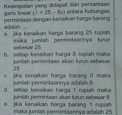 Kesimpulan yang didapat dari persamaan
garis linear (hat y=25-8x) antara hubungan
permintaan dengan kenaikan harga barang
adalah ....
a. jika kenaikan harga barang 25 rupiah
máka jumlah permintaannya turun
sebesar 25
b. setiap kenaikan harga 8 rupiah maka
jumlah permintaan akan turun sebesar
25
c. jika kenaikan harga barang 0 maka
jumlah permintaannya adalah 8
d. setiap kenaikan harga 1 rupiah maka
jumlah permintaan akan turun sebesar 8
e. jika kenaikan harga barang 1 rupiah
maka jumlah permintaannya adalah 25