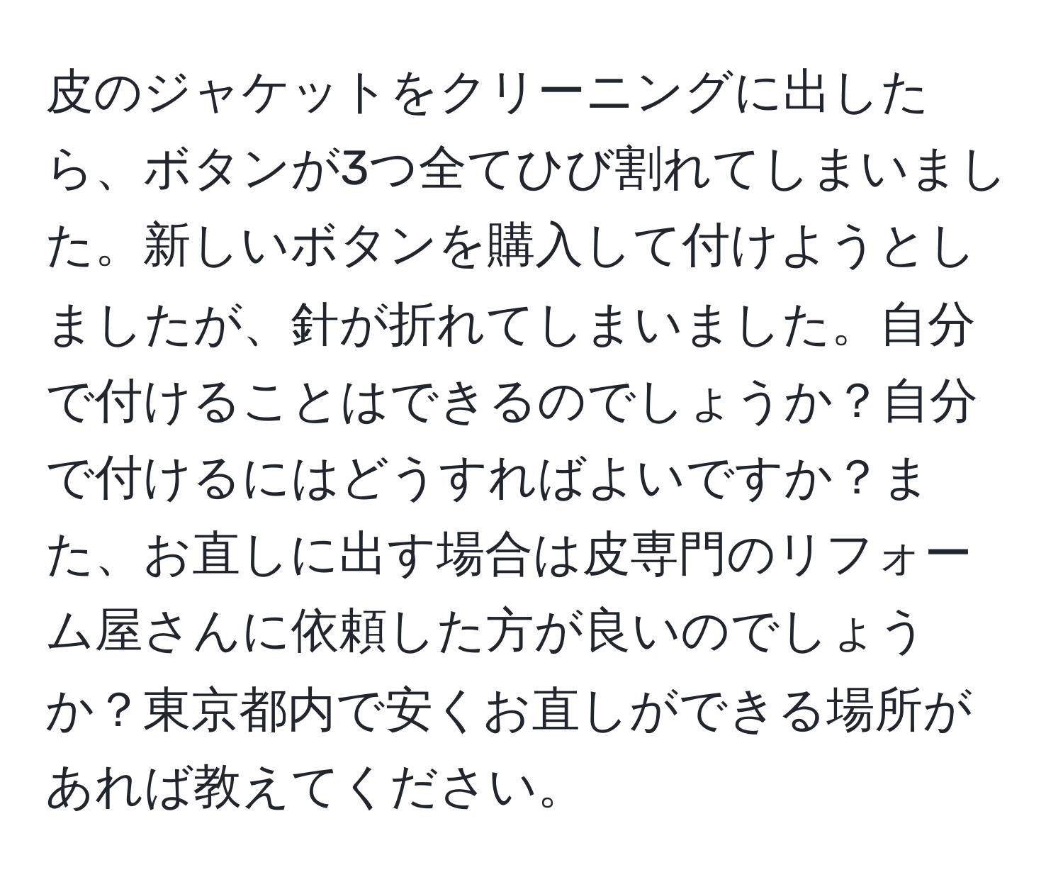 皮のジャケットをクリーニングに出したら、ボタンが3つ全てひび割れてしまいました。新しいボタンを購入して付けようとしましたが、針が折れてしまいました。自分で付けることはできるのでしょうか？自分で付けるにはどうすればよいですか？また、お直しに出す場合は皮専門のリフォーム屋さんに依頼した方が良いのでしょうか？東京都内で安くお直しができる場所があれば教えてください。