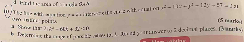 Find the area of triangle OAB.
10 The line with equation y=kx intersects the circle with equation x^2-10x+y^2-12y+57=0 at
two distinct points.
(5 marks)
a Show that 21k^2-60k+32<0</tex>. 
b Determine the range of possible values for k. Round your answer to 2 decimal places. (3 marks)