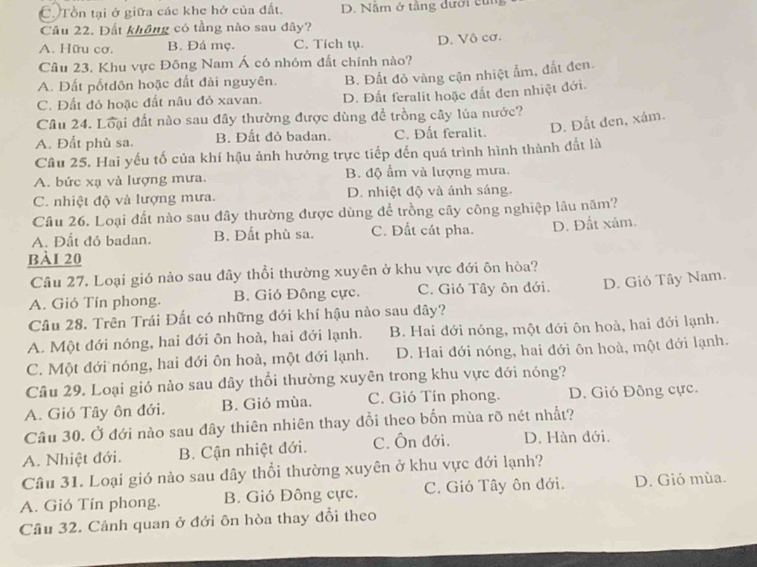 C Tồn tại ở giữa các khe hở của đất, D. Nằm ở tầng đưới cùn
Cầu 22. Đất không có tầng nào sau đây?
A. Hữu cơ. B. Đá mẹ. C. Tích tụ. D. Vô cơ.
Câu 23. Khu vực Đông Nam Á có nhóm đất chính nào?
A. Đất pốtdôn hoặc đất đài nguyên. B. Đất đỏ vàng cận nhiệt ẩm, đất đen.
C. Đất đỏ hoặc đất nâu đỏ xavan.
D. Đất feralit hoặc đắt đen nhiệt đới.
Câu 24. Loại đất nào sau đây thường được dùng để trồng cây lúa nước?
D. Đất đen, xám.
A. Đất phù sa. B. Đất đỏ badan. C. Đất feralit.
Câu 25. Hai yếu tố của khí hậu ảnh hưởng trực tiếp đến quá trình hình thành đắt là
A. bức xạ và lượng mưa. B. độ ẩm và lượng mưa.
C. nhiệt độ và lượng mưa. D. nhiệt độ và ánh sáng.
Câu 26. Loại đất nào sau đây thường được dùng để trồng cây công nghiệp lâu năm?
A. Đất đỏ badan. B. Đất phù sa. C. Đất cát pha.
D. Đất xám.
bài 20
Câu 27. Loại gió nào sau đây thổi thường xuyên ở khu vực đới ôn hòa?
A. Gió Tín phong. B. Gió Đông cực. C. Gió Tây ôn đới. D. Gió Tây Nam.
Câu 28. Trên Trái Đất có những đới khí hậu nào sau đây?
A. Một đới nóng, hai đới ôn hoà, hai đới lạnh. B. Hai đới nóng, một đới ôn hoà, hai đới lạnh.
C. Một đới nóng, hai đới ôn hoà, một đới lạnh. D. Hai đới nóng, hai đới ôn hoà, một đới lạnh.
Câu 29. Loại gió nào sau dây thổi thường xuyên trong khu vực đới nóng?
A. Gió Tây ôn đới. B. Gió mùa. C. Gió Tín phong. D. Gió Đông cực.
Câu 30. Ở đới nào sau đây thiên nhiên thay đổi theo bốn mùa rõ nét nhất?
A. Nhiệt đới. B. Cận nhiệt đới. C. Ôn đới.
D. Hàn dới.
Câu 31. Loại gió nào sau đây thổi thường xuyên ở khu vực đới lạnh?
A. Gió Tín phong. B. Gió Đông cực. C. Gió Tây ôn đới. D. Gió mùa.
Câu 32. Cảnh quan ở đới ôn hòa thay đổi theo