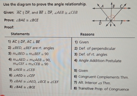 Use the diagram to prove the angle relationship. 
Given: overline ACparallel overline DF, , and overline BE⊥ overline DF, ∠ AEB≌ ∠ CEB
Prove: ∠ BAE≌ ∠ BCE
Proof: 
Statements Reasons 
1) overline ACparallel overline DF, overline AC⊥ overline BE 1) Given 
2) ∠ BED, ∠ BEF are rt. angles 2) Def. of perpendicular 
3) m∠ BED=m∠ BEF=90 3) Def. of rt. angles 
4) m∠ AED+m∠ AEB=90, 4) Angle Addition Postulate
m∠ CEF+m∠ CEB=90
5) ∠ AEB≌ ∠ CEB 5) Given 
6) ∠ AED≌ ∠ CEF 6) Congruent Complements Thm. 
7) ∠ BAE≌ ∠ AED, ∠ BCE≌ ∠ CEF 7) Alt. Interior ∠ sThm. 
8) ∠ BAE≌ ∠ BCE 8) Transitive Prop. of Congruence