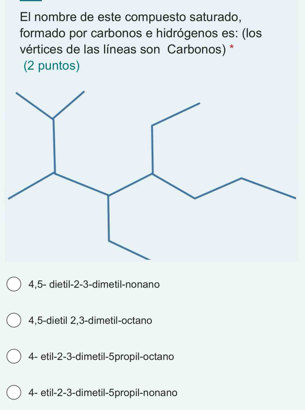 El nombre de este compuesto saturado,
formado por carbonos e hidrógenos es: (los
vértices de las líneas son Carbonos) *
(2 puntos)
4,5 - dietil -2 -3 -dimetil-nonano
4,5 -dietil 2,3 -dimetil-octano
4 - etil -2 -3 -dimetil -5propil -octano
4 - etil -2 -3 -dimetil -5propil -nonano